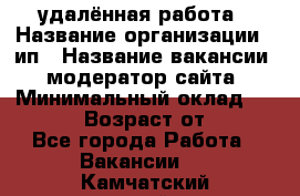 удалённая работа › Название организации ­ ип › Название вакансии ­ модератор сайта › Минимальный оклад ­ 39 500 › Возраст от ­ 18 - Все города Работа » Вакансии   . Камчатский край